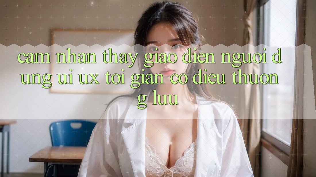 Cảm nhận thấy Giao diện Người Dùng (UI/UX) Tối Giản Có điều Thượng lưu Cảm nhận thấy Giao diện Người Dùng (UI/UX) Tối Giản Có điều Thượng lưu