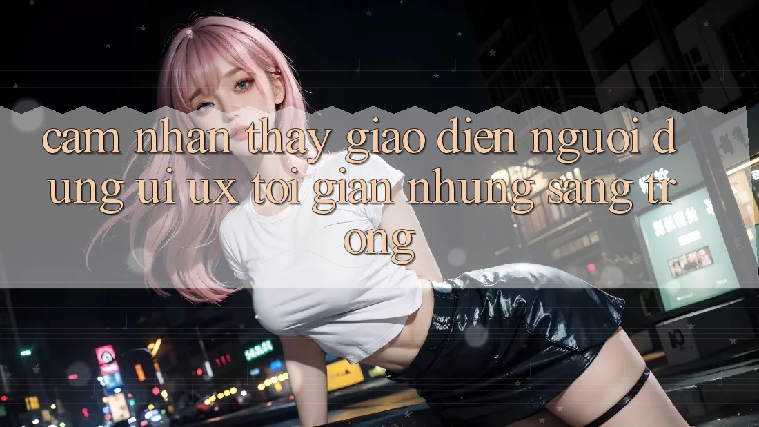 Cảm nhận thấy Giao Diện Người Dùng (UI/UX) Tối Giản Nhưng Sang trọng Cảm nhận thấy Giao Diện Người Dùng (UI/UX) Tối Giản Nhưng Sang trọng