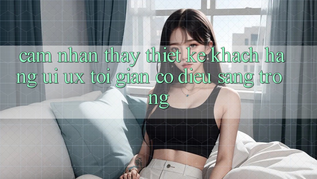 Cảm nhận thấy Thiết kế Khách hàng (UI/UX) Tối Giản Có điều Sang trọng Cảm nhận thấy Thiết kế Khách hàng (UI/UX) Tối Giản Có điều Sang trọng