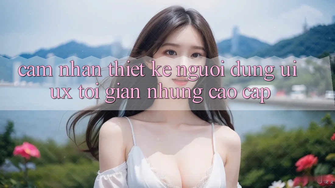 Cảm nhận Thiết kế Người Dùng (UI/UX) Tối Giản Nhưng Cao cấp