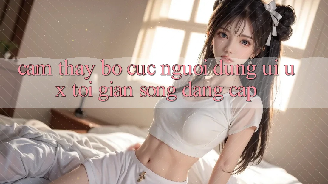 Cảm thấy Bố cục Người Dùng (UI/UX) Tối Giản Song Đẳng Cấp