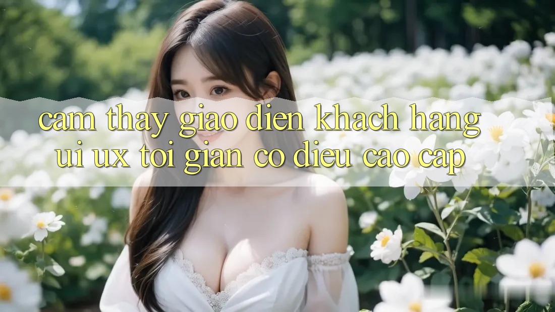 Cảm thấy Giao Diện Khách hàng (UI/UX) Tối Giản Có điều Cao cấp Cảm thấy Giao Diện Khách hàng (UI/UX) Tối Giản Có điều Cao cấp