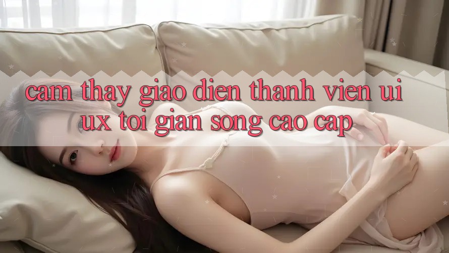 Cảm thấy Giao Diện Thành viên (UI/UX) Tối Giản Song Cao cấp Cảm thấy Giao Diện Thành viên (UI/UX) Tối Giản Song Cao cấp