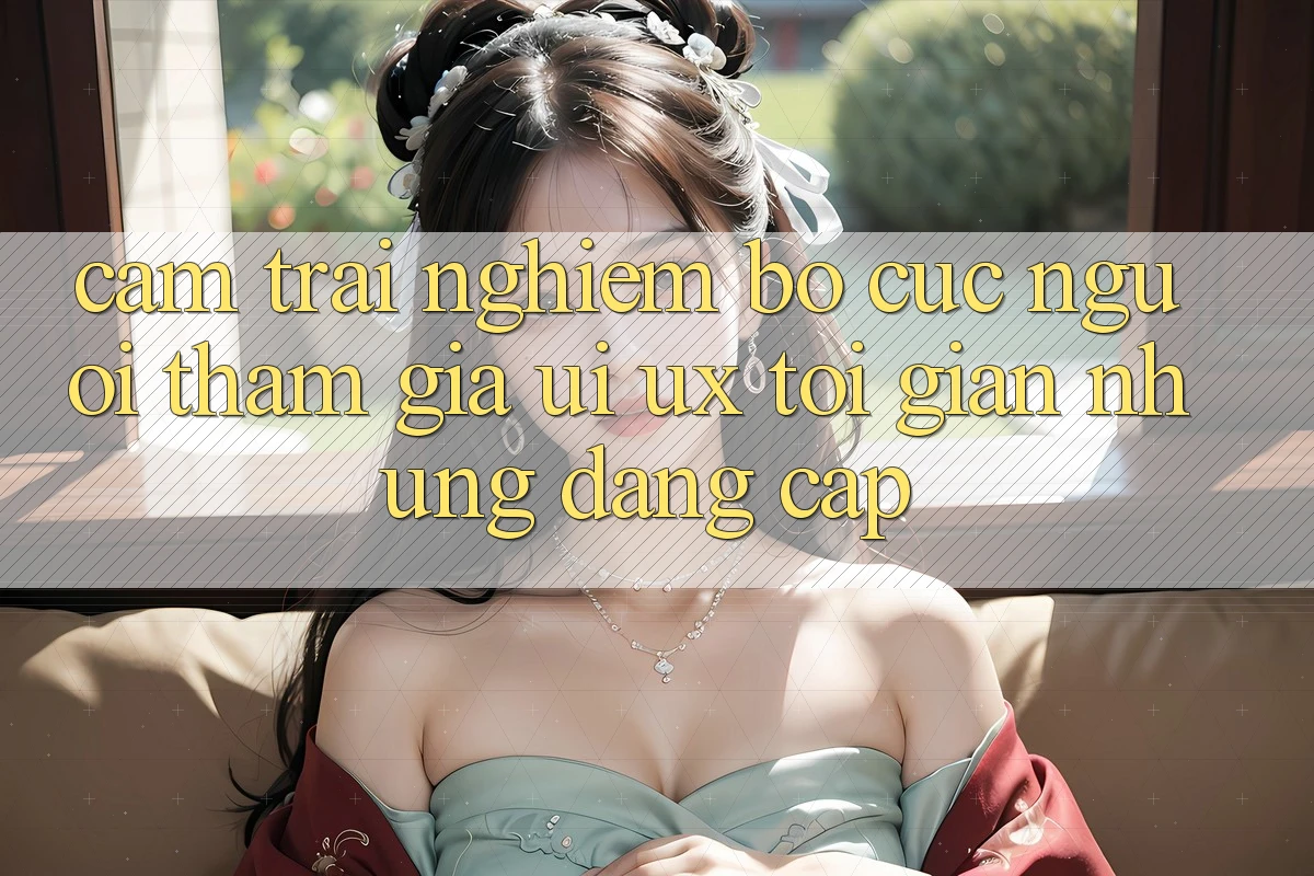 Cảm trải nghiệm Bố cục Người tham gia (UI/UX) Tối Giản Nhưng Đẳng Cấp Cảm trải nghiệm Bố cục Người tham gia (UI/UX) Tối Giản Nhưng Đẳng Cấp