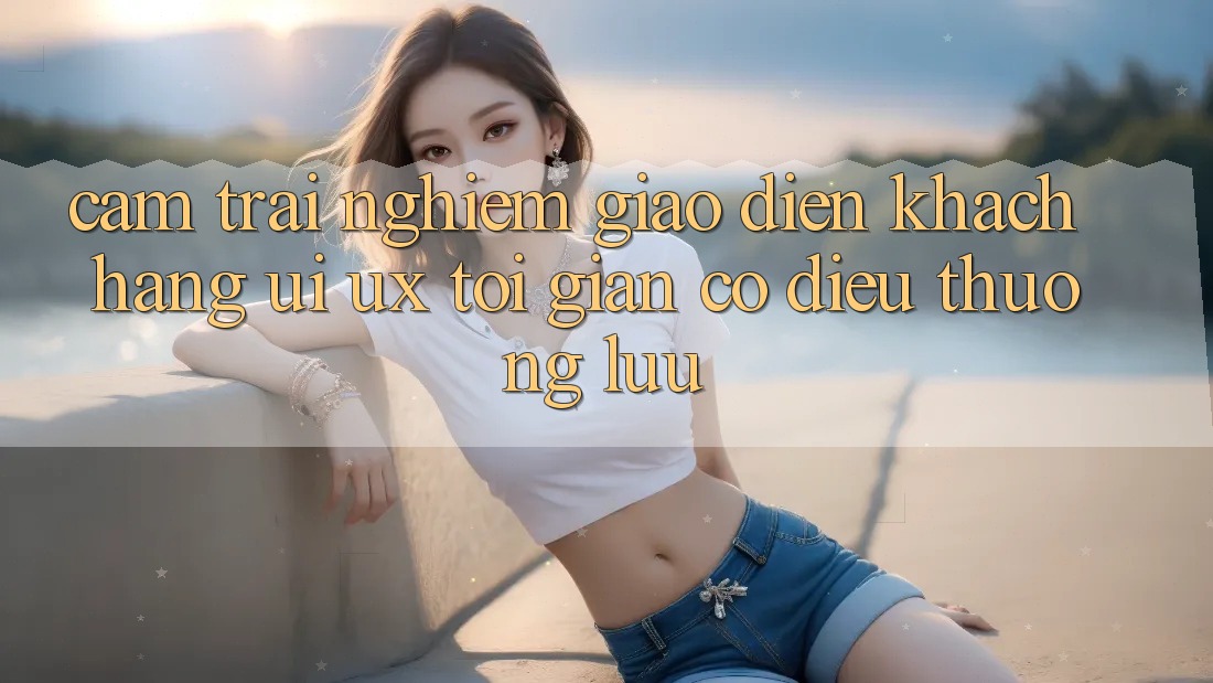 Cảm trải nghiệm Giao Diện Khách hàng (UI/UX) Tối Giản Có điều Thượng lưu Cảm trải nghiệm Giao Diện Khách hàng (UI/UX) Tối Giản Có điều Thượng lưu