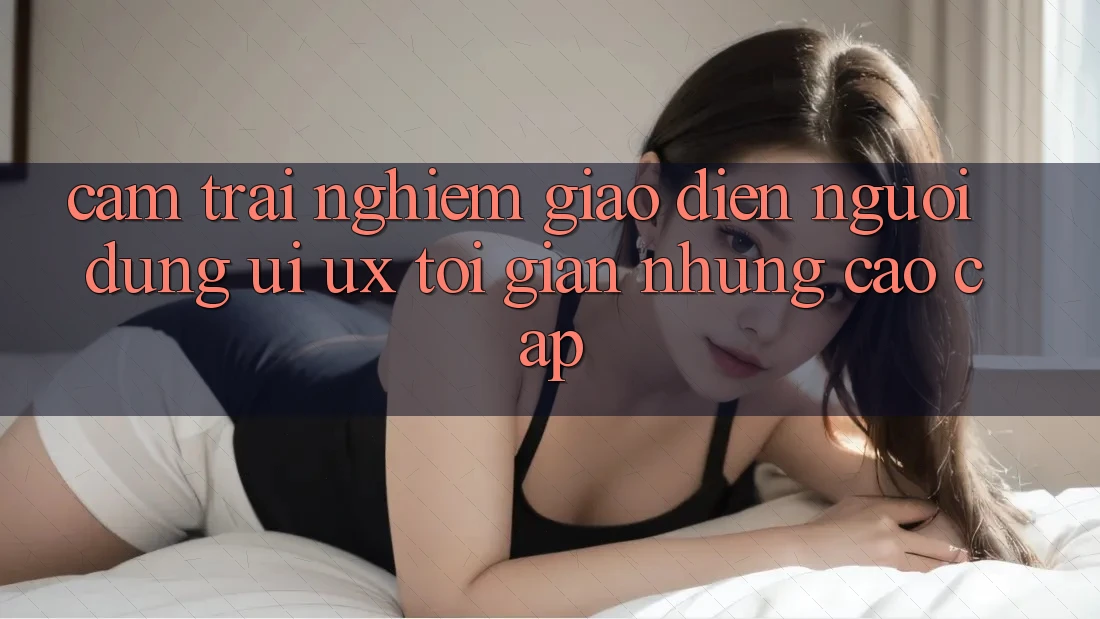 Cảm trải nghiệm Giao Diện Người Dùng (UI/UX) Tối Giản Nhưng Cao cấp Cảm trải nghiệm Giao Diện Người Dùng (UI/UX) Tối Giản Nhưng Cao cấp
