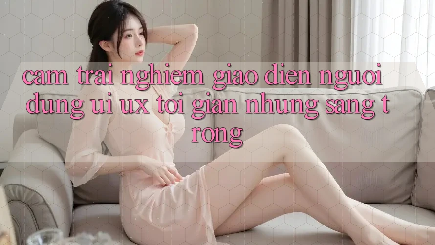 Cảm trải nghiệm Giao Diện Người Dùng (UI/UX) Tối Giản Nhưng Sang trọng Cảm trải nghiệm Giao Diện Người Dùng (UI/UX) Tối Giản Nhưng Sang trọng