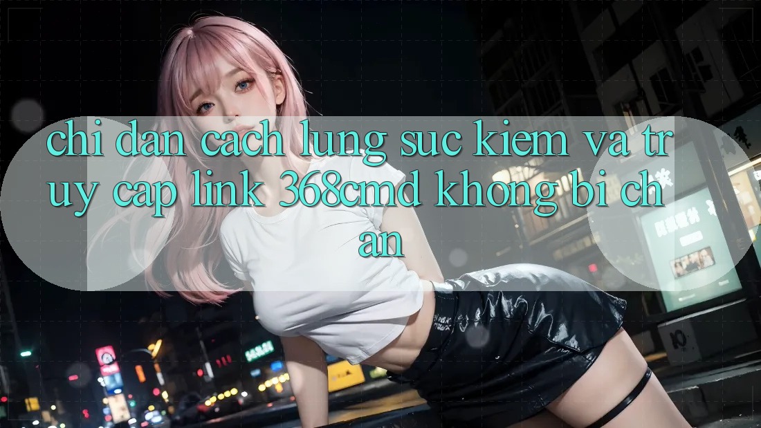 Chỉ dẫn Cách Lùng sục Kiếm Và Truy Cập Link 368cmd Không Bị Chặn