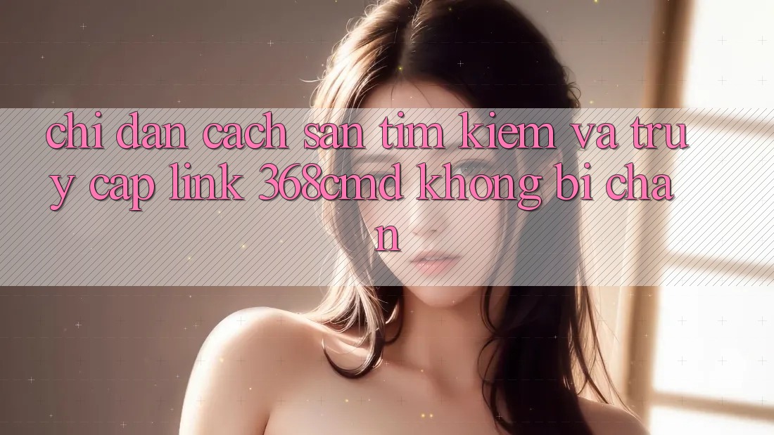 Chỉ dẫn Cách Săn tìm Kiếm Và Truy Cập Link 368cmd Không Bị Chặn
