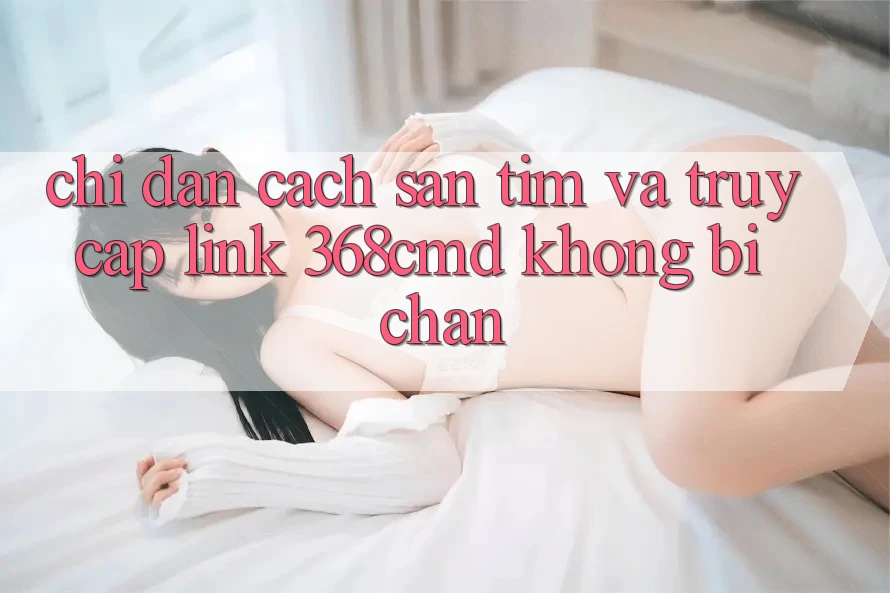 Chỉ dẫn Cách Săn tìm Và Truy Cập Link 368cmd Không Bị Chặn Chỉ dẫn Cách Săn tìm Và Truy Cập Link 368cmd Không Bị Chặn