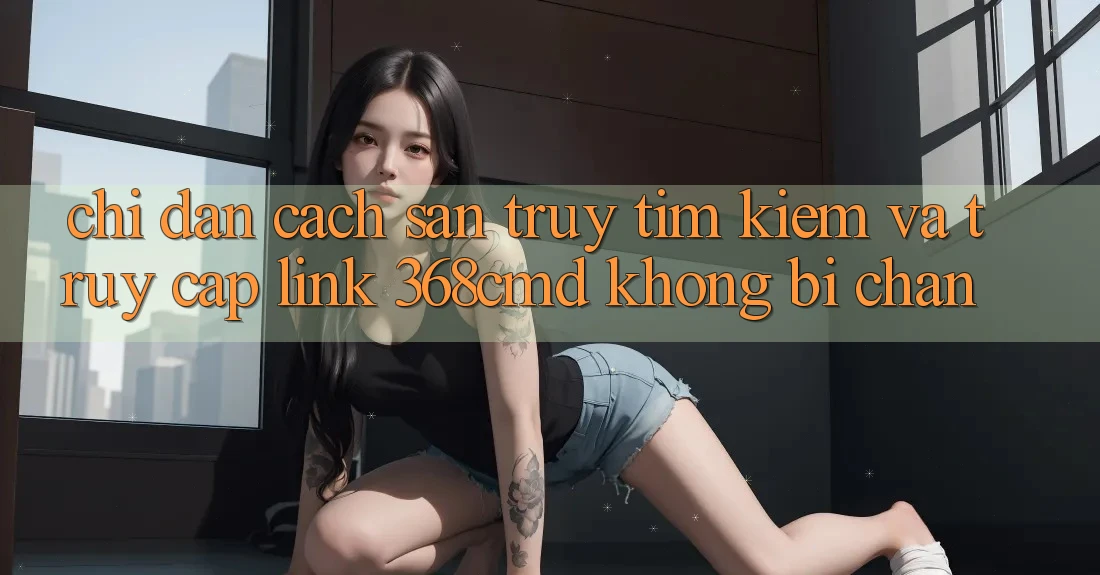 Chỉ dẫn Cách Săn truy tìm Kiếm Và Truy Cập Link 368cmd Không Bị Chặn Chỉ dẫn Cách Săn truy tìm Kiếm Và Truy Cập Link 368cmd Không Bị Chặn