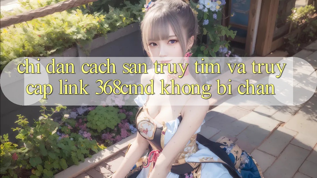 Chỉ dẫn Cách Săn truy tìm Và Truy Cập Link 368cmd Không Bị Chặn Chỉ dẫn Cách Săn truy tìm Và Truy Cập Link 368cmd Không Bị Chặn