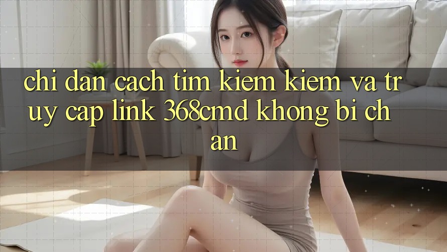 Chỉ dẫn Cách Tìm kiếm Kiếm Và Truy Cập Link 368cmd Không Bị Chặn