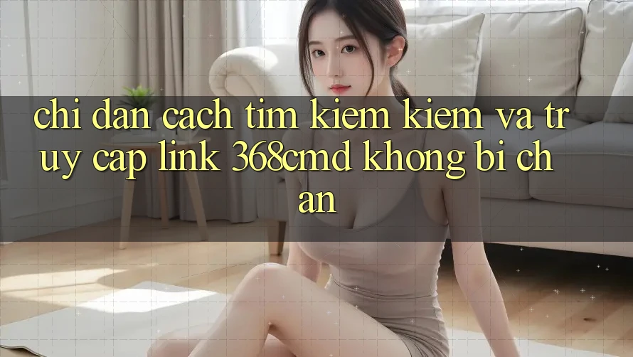 Chỉ dẫn Cách Tìm kiếm Kiếm Và Truy Cập Link 368cmd Không Bị Chặn Chỉ dẫn Cách Tìm kiếm Kiếm Và Truy Cập Link 368cmd Không Bị Chặn