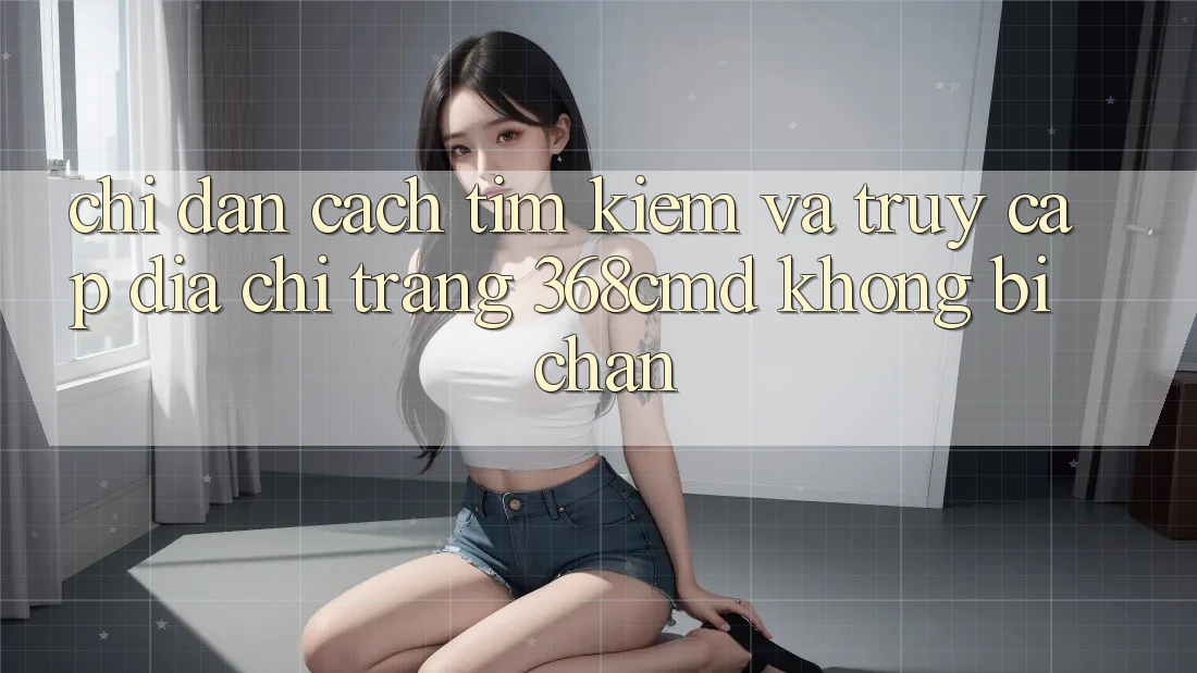 Chỉ dẫn Cách Tìm Kiếm Và Truy Cập Địa chỉ trang 368cmd Không Bị Chặn