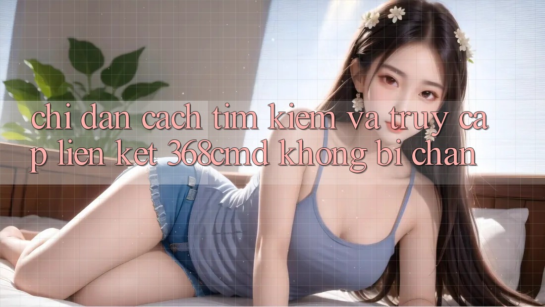 Chỉ dẫn Cách Tìm Kiếm Và Truy Cập Liên kết 368cmd Không Bị Chặn Chỉ dẫn Cách Tìm Kiếm Và Truy Cập Liên kết 368cmd Không Bị Chặn