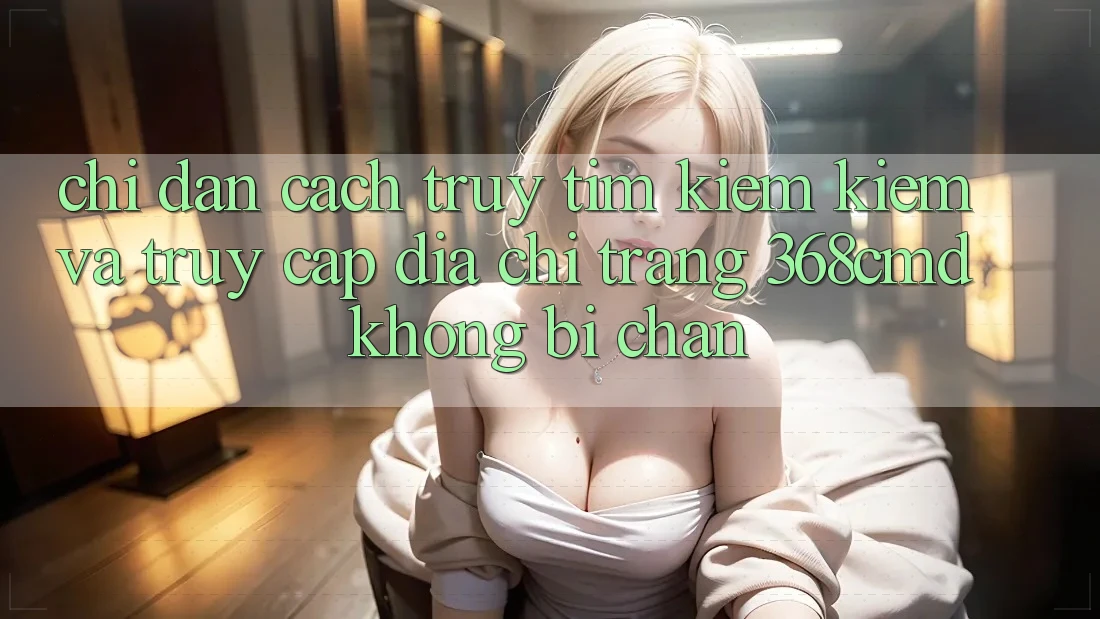 Chỉ dẫn Cách Truy tìm kiếm Kiếm Và Truy Cập Địa chỉ trang 368cmd Không Bị Chặn
