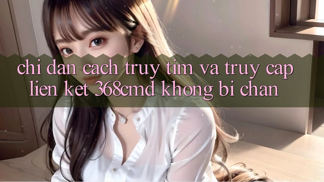 Chỉ dẫn Cách Truy tìm Và Truy Cập Liên kết 368cmd Không Bị Chặn Chỉ dẫn Cách Truy tìm Và Truy Cập Liên kết 368cmd Không Bị Chặn