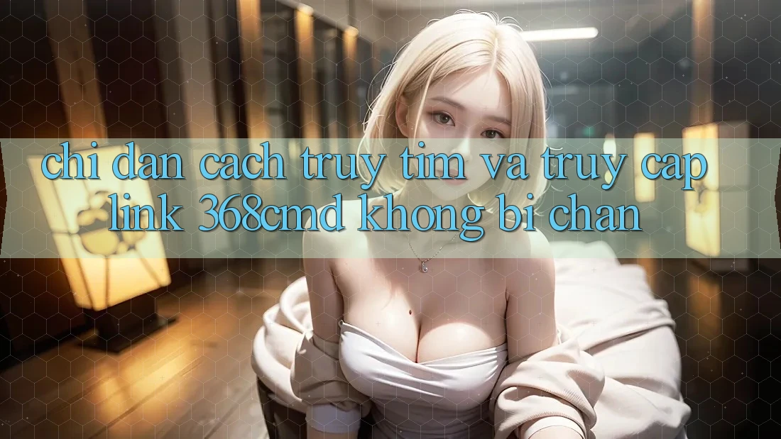 Chỉ dẫn Cách Truy tìm Và Truy Cập Link 368cmd Không Bị Chặn