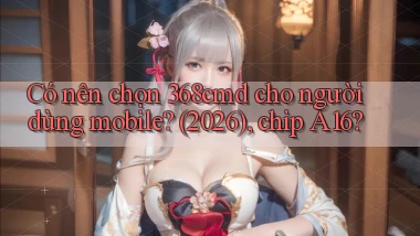 Có nên chọn 368cmd cho người dùng mobile (2026), chip A16