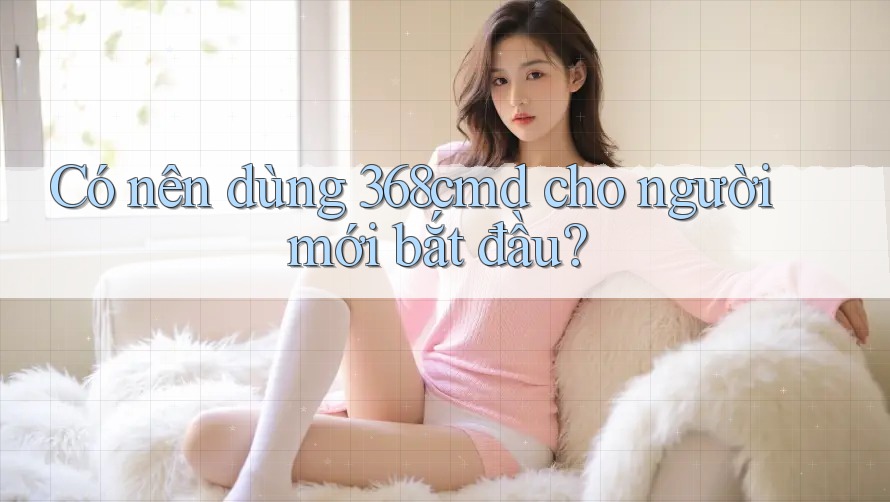 Có nên dùng 368cmd cho người mới bắt đầu? Có nên dùng 368cmd cho người mới bắt đầu?