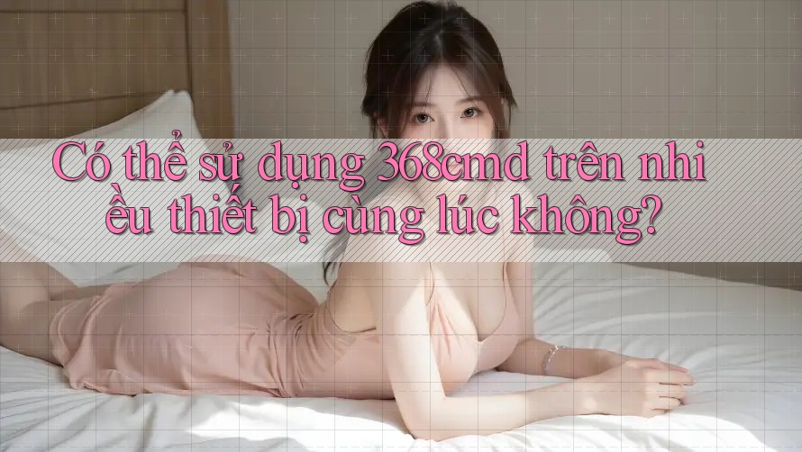 Có thể sử dụng 368cmd trên nhiều thiết bị cùng lúc không?