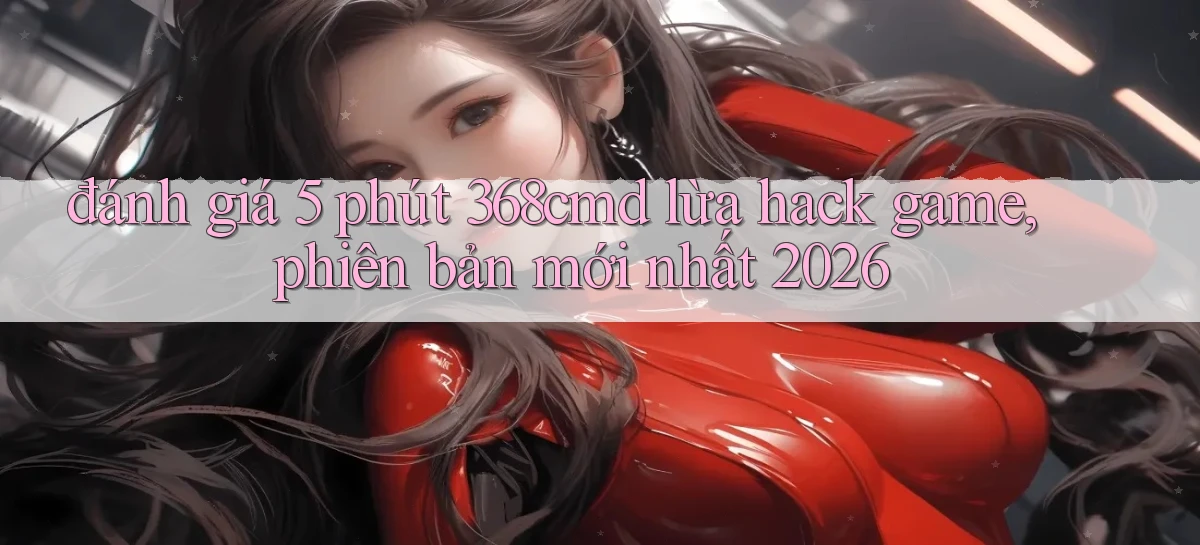 đánh giá 5 phút 368cmd lừa hack game, phiên bản mới nhất 2026