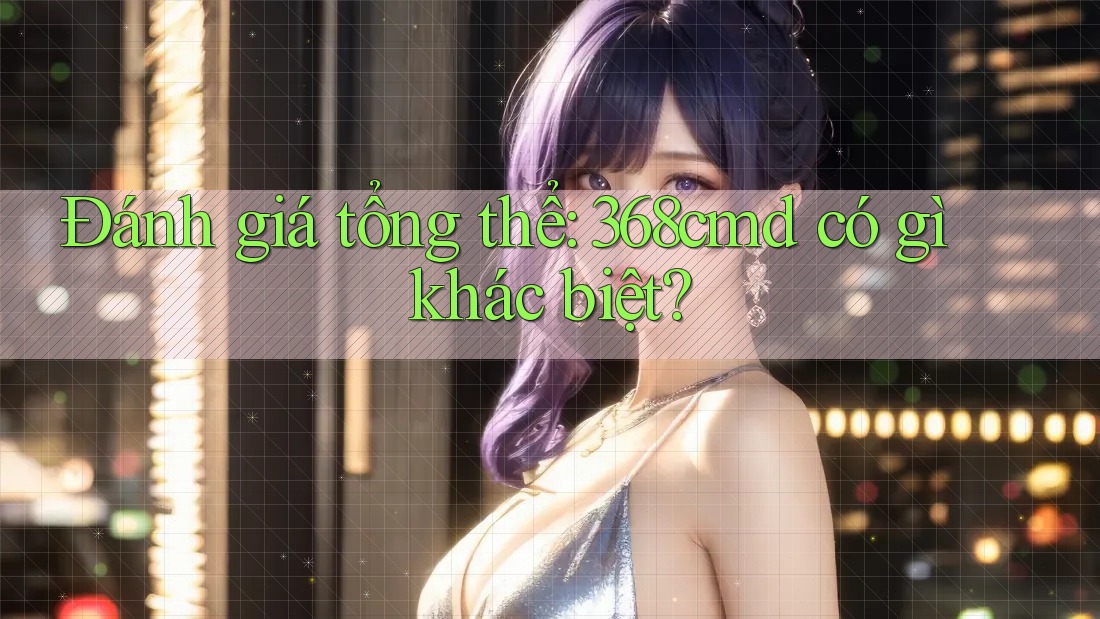 Đánh giá tổng thể: 368cmd có gì khác biệt? Đánh giá tổng thể: 368cmd có gì khác biệt?