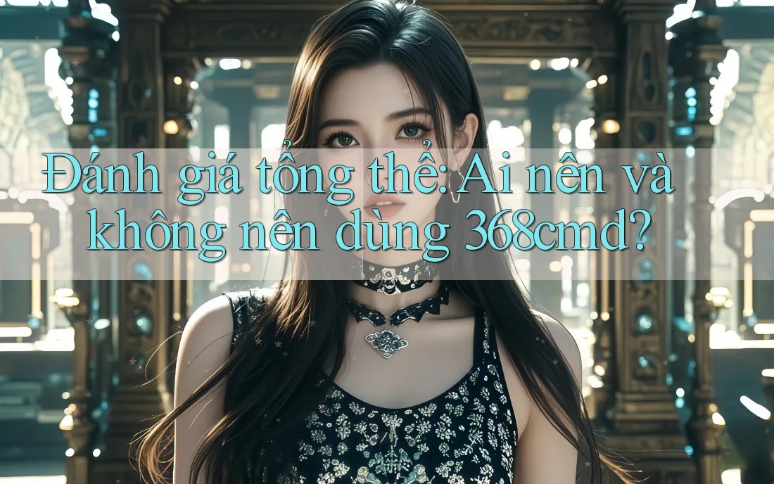 Đánh giá tổng thể: Ai nên và không nên dùng 368cmd?