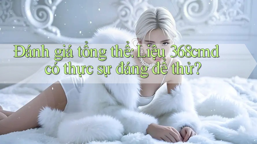 Đánh giá tổng thể: Liệu 368cmd có thực sự đáng để thử? Đánh giá tổng thể: Liệu 368cmd có thực sự đáng để thử?