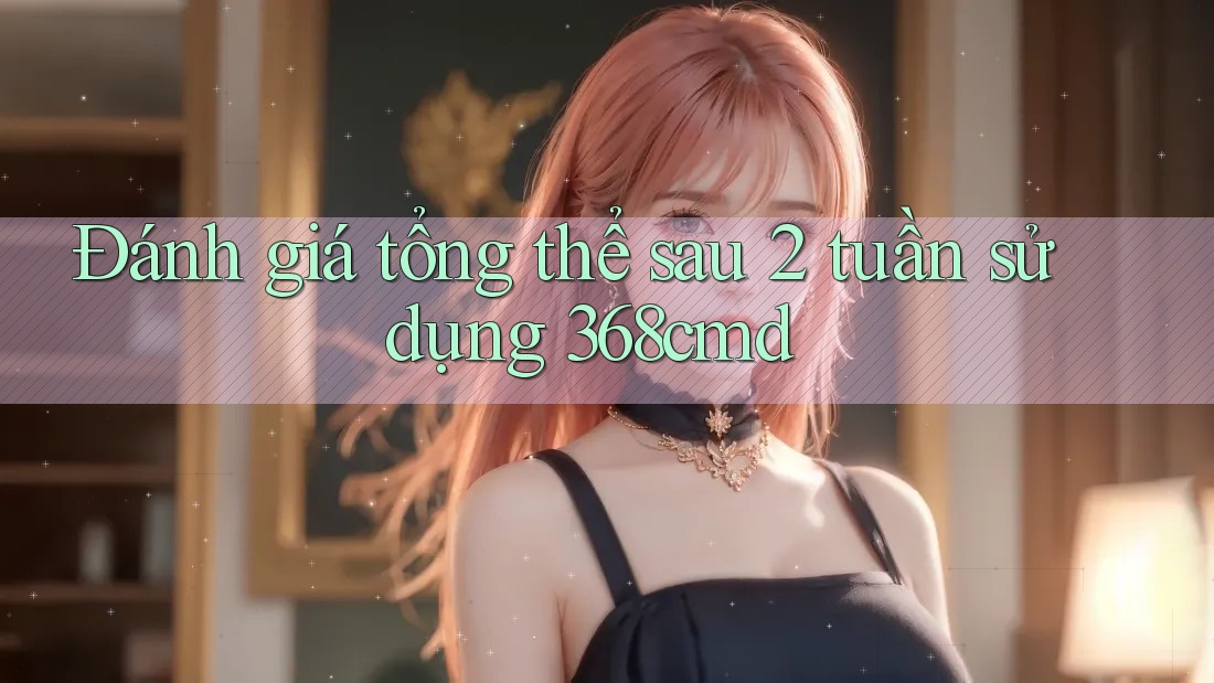 Đánh giá tổng thể sau 2 tuần sử dụng 368cmd