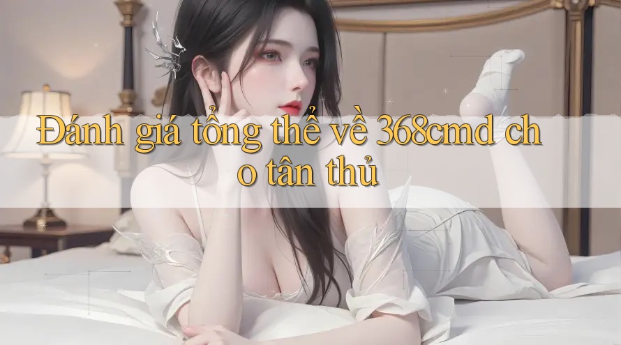 Đánh giá tổng thể về 368cmd cho tân thủ Đánh giá tổng thể về 368cmd cho tân thủ