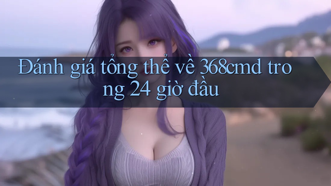 Đánh giá tổng thể về 368cmd trong 24 giờ đầu Đánh giá tổng thể về 368cmd trong 24 giờ đầu