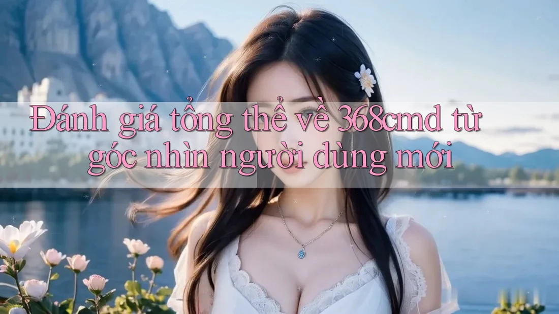 Đánh giá tổng thể về 368cmd từ góc nhìn người dùng mới Đánh giá tổng thể về 368cmd từ góc nhìn người dùng mới