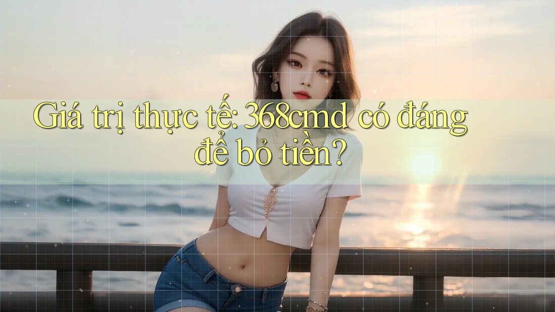 Giá trị thực tế: 368cmd có đáng để bỏ tiền? Giá trị thực tế: 368cmd có đáng để bỏ tiền?