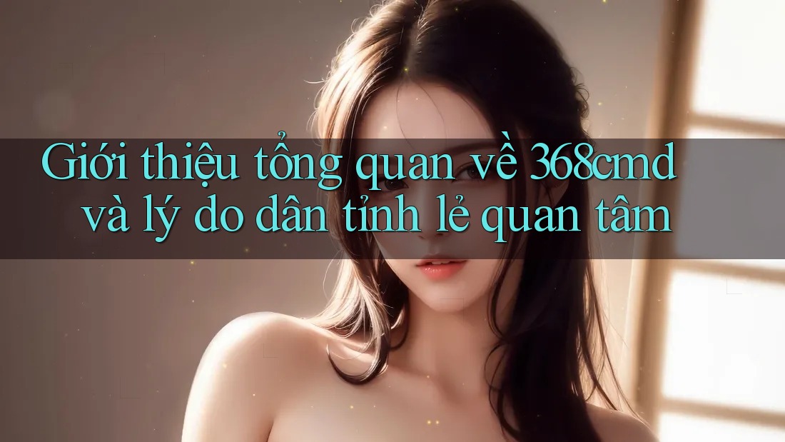 Giới thiệu tổng quan về 368cmd và lý do dân tỉnh lẻ quan tâm Giới thiệu tổng quan về 368cmd và lý do dân tỉnh lẻ quan tâm