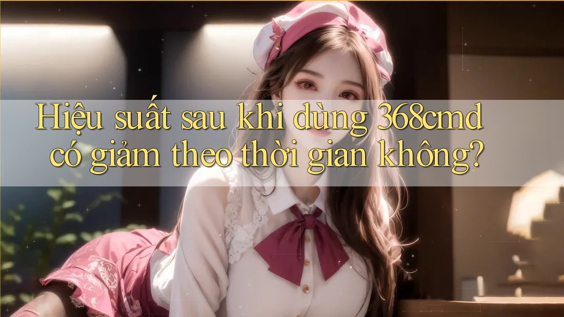 Hiệu suất sau khi dùng 368cmd có giảm theo thời gian không? Hiệu suất sau khi dùng 368cmd có giảm theo thời gian không?