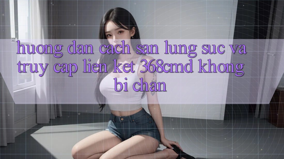 Hướng Dẫn Cách Săn lùng sục Và Truy Cập Liên kết 368cmd Không Bị Chặn