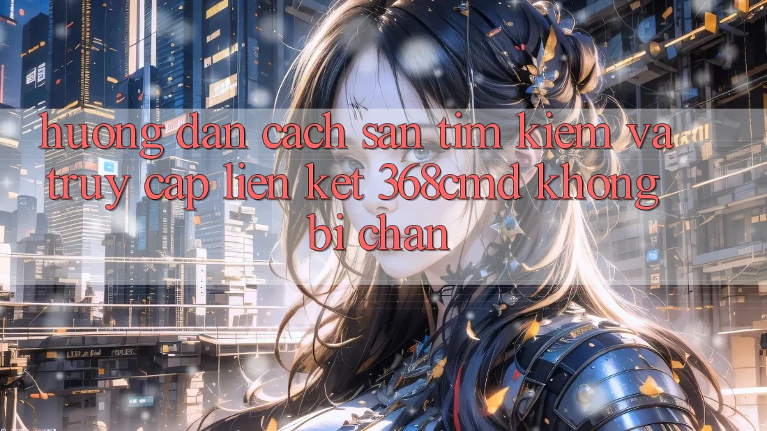 Hướng Dẫn Cách Săn tìm Kiếm Và Truy Cập Liên kết 368cmd Không Bị Chặn Hướng Dẫn Cách Săn tìm Kiếm Và Truy Cập Liên kết 368cmd Không Bị Chặn
