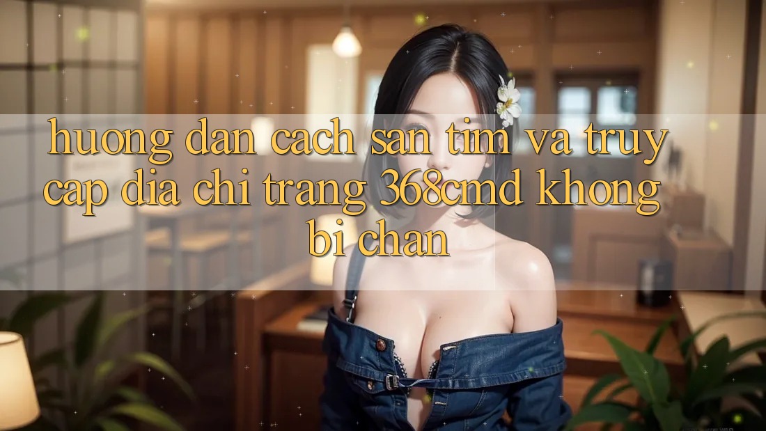 Hướng Dẫn Cách Săn tìm Và Truy Cập Địa chỉ trang 368cmd Không Bị Chặn