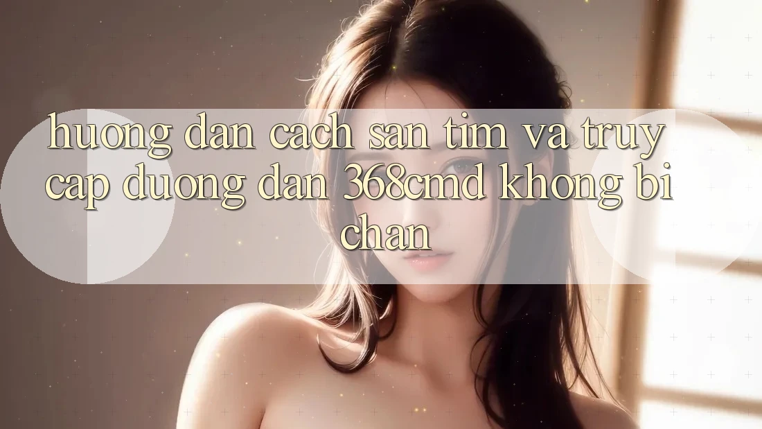 Hướng Dẫn Cách Săn tìm Và Truy Cập Đường dẫn 368cmd Không Bị Chặn Hướng Dẫn Cách Săn tìm Và Truy Cập Đường dẫn 368cmd Không Bị Chặn
