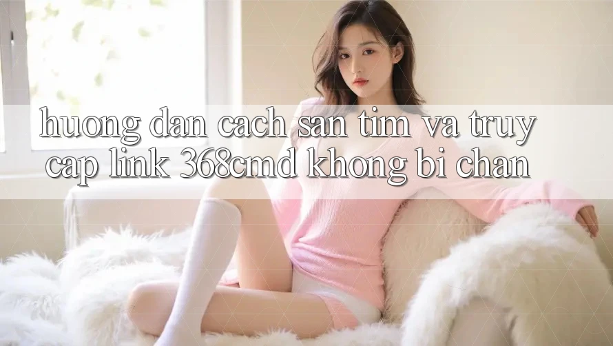 Hướng Dẫn Cách Săn tìm Và Truy Cập Link 368cmd Không Bị Chặn Hướng Dẫn Cách Săn tìm Và Truy Cập Link 368cmd Không Bị Chặn
