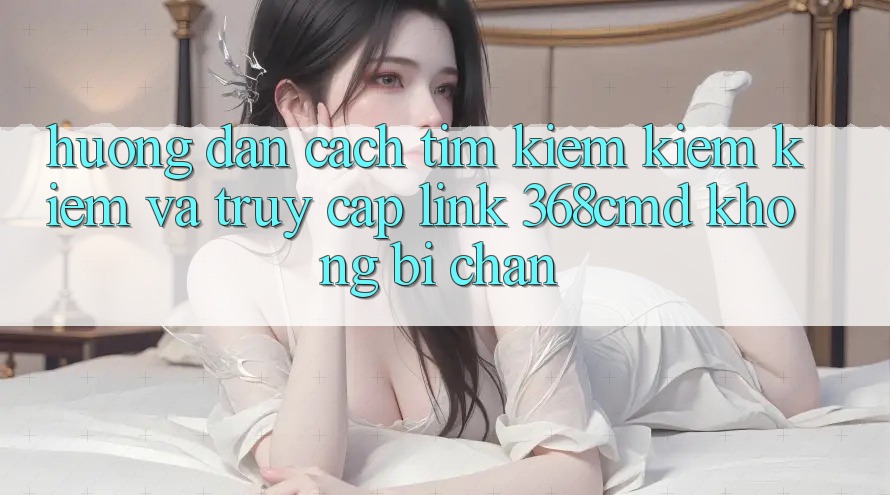 Hướng Dẫn Cách Tìm kiếm kiếm Kiếm Và Truy Cập Link 368cmd Không Bị Chặn