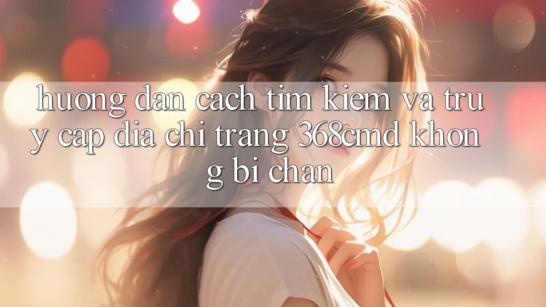 Hướng Dẫn Cách Tìm Kiếm Và Truy Cập Địa chỉ trang 368cmd Không Bị Chặn