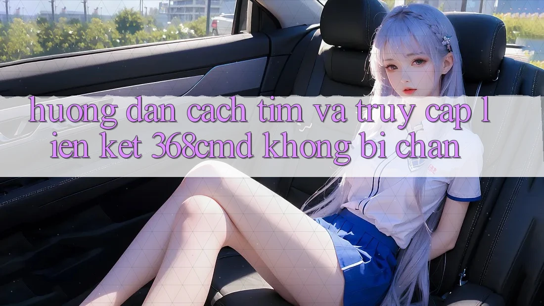Hướng Dẫn Cách Tìm Và Truy Cập Liên kết 368cmd Không Bị Chặn Hướng Dẫn Cách Tìm Và Truy Cập Liên kết 368cmd Không Bị Chặn