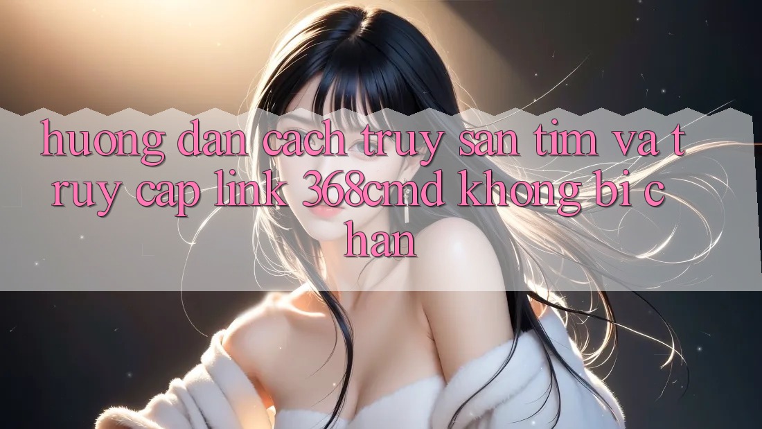 Hướng Dẫn Cách Truy săn tìm Và Truy Cập Link 368cmd Không Bị Chặn