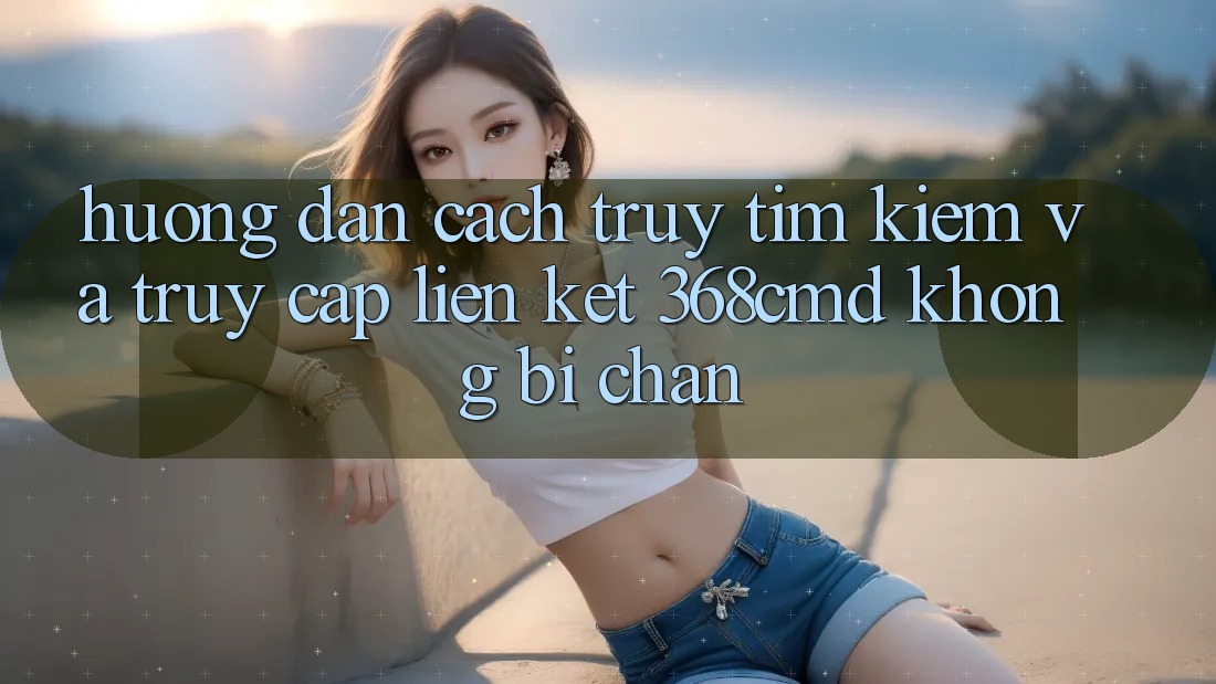 Hướng Dẫn Cách Truy tìm Kiếm Và Truy Cập Liên kết 368cmd Không Bị Chặn Hướng Dẫn Cách Truy tìm Kiếm Và Truy Cập Liên kết 368cmd Không Bị Chặn