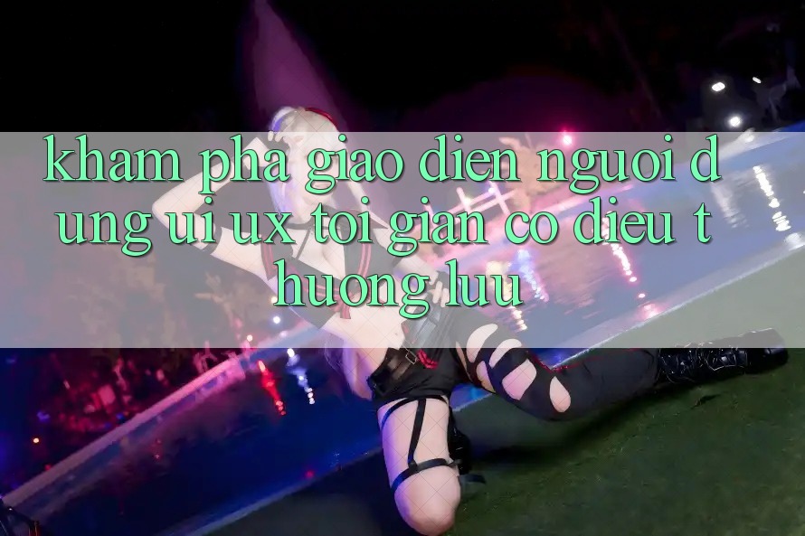 Khám phá Giao Diện Người Dùng (UI/UX) Tối Giản Có điều Thượng lưu Khám phá Giao Diện Người Dùng (UI/UX) Tối Giản Có điều Thượng lưu
