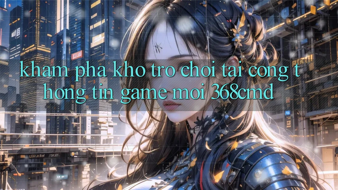 Khám Phá Kho Trò Chơi Tại “Cổng thông tin Game Mới” 368cmd