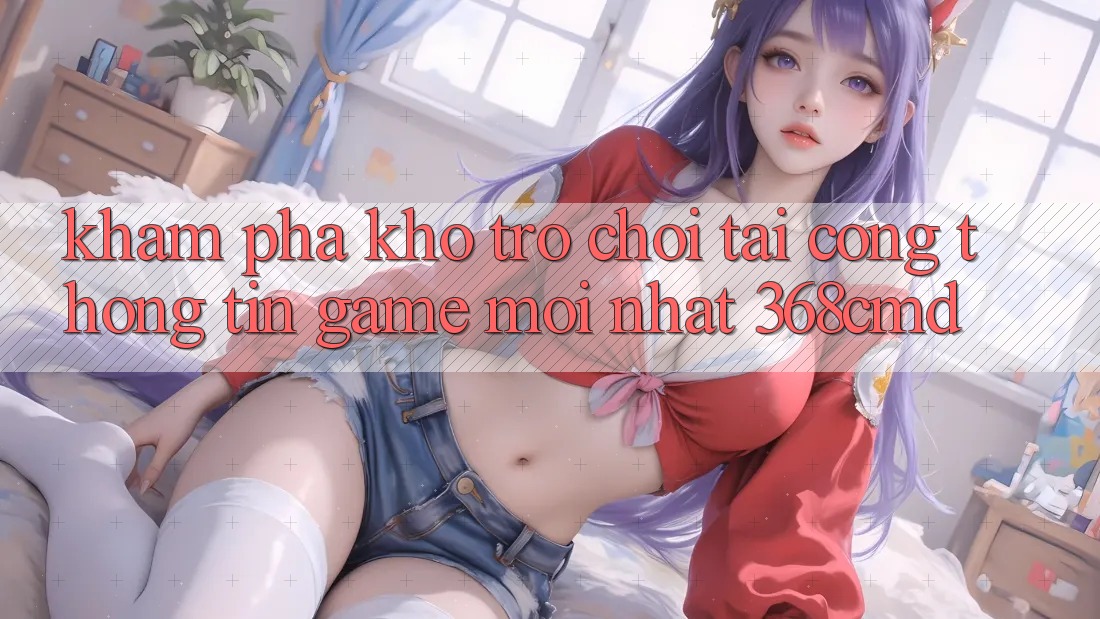 Khám Phá Kho Trò Chơi Tại “Cổng thông tin Game Mới nhất” 368cmd Khám Phá Kho Trò Chơi Tại “Cổng thông tin Game Mới nhất” 368cmd